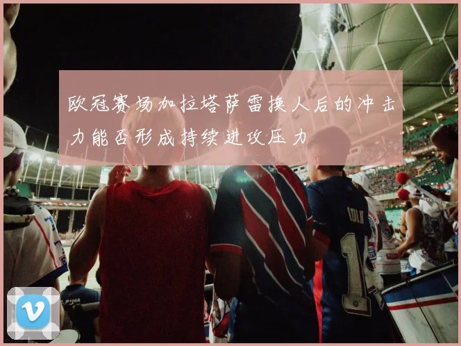 欧冠赛场加拉塔萨雷换人后的冲击力能否形成持续进攻压力