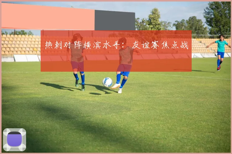 热刺对阵横滨水手：友谊赛焦点战
