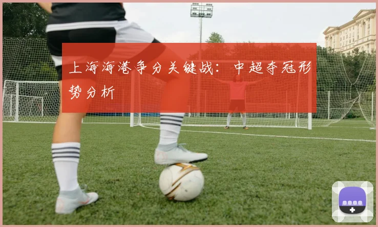 上海海港争分关键战：中超夺冠形势分析