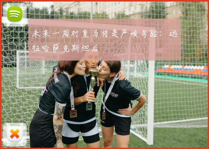未来一周对皇马将是严峻考验:远征哈萨克斯坦后