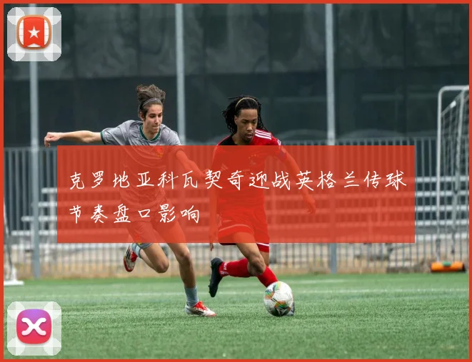 克罗地亚科瓦契奇迎战英格兰传球节奏盘口影响