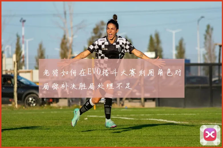 老将如何在EVO格斗大赛利用角色对局弥补决胜局处理不足