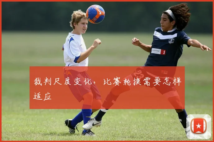 裁判尺度变化，比赛轮换需要怎样适应