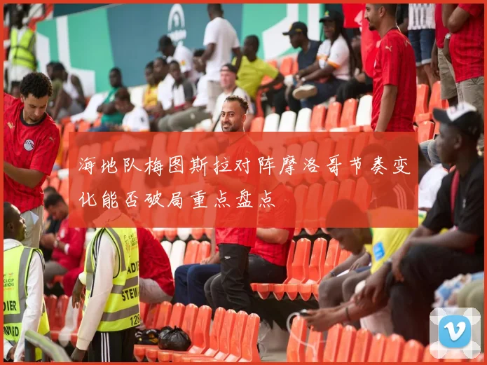 海地队梅图斯拉对阵摩洛哥节奏变化能否破局重点盘点