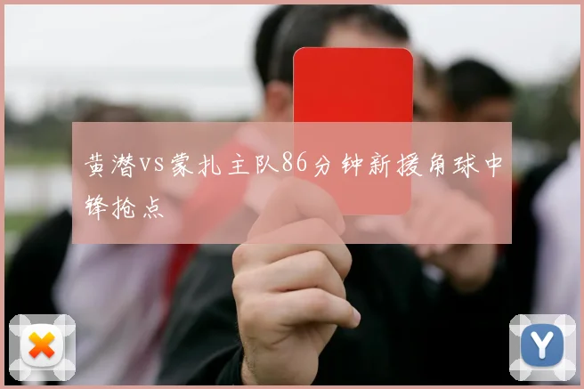 黄潜vs蒙扎主队86分钟新援角球中锋抢点