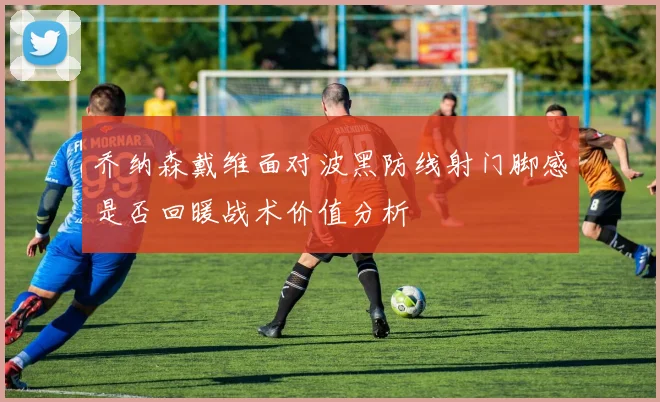 乔纳森戴维面对波黑防线射门脚感是否回暖战术价值分析