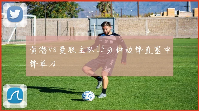 黄潜vs曼联主队15分钟边锋直塞中锋单刀