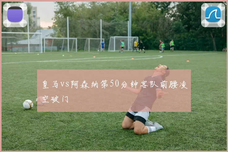 皇马vs阿森纳第50分钟客队前腰凌空破门