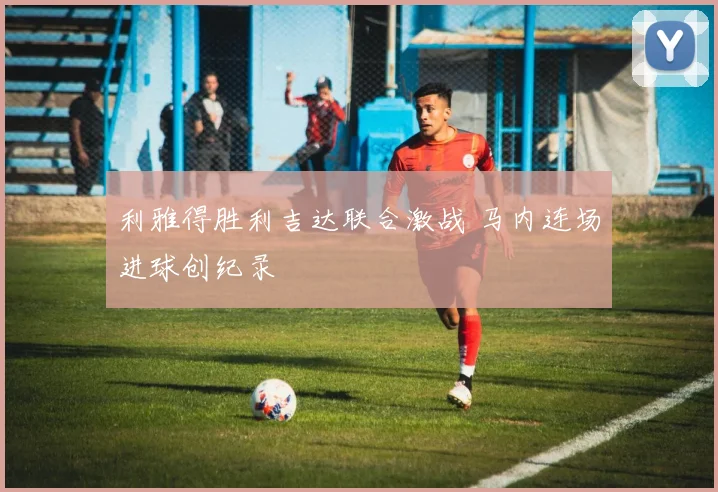利雅得胜利吉达联合激战 马内连场进球创纪录