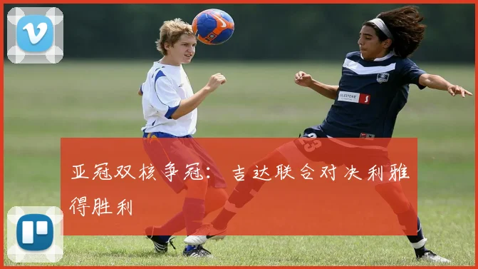 亚冠双核争冠：吉达联合对决利雅得胜利