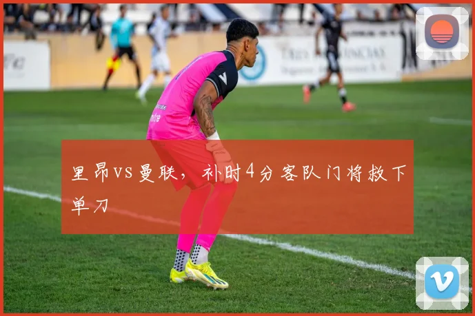 里昂vs曼联,补时4分客队门将救下单刀