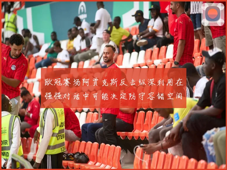 欧冠赛场阿贾克斯反击纵深利用在强强对话中可能决定防守容错空间