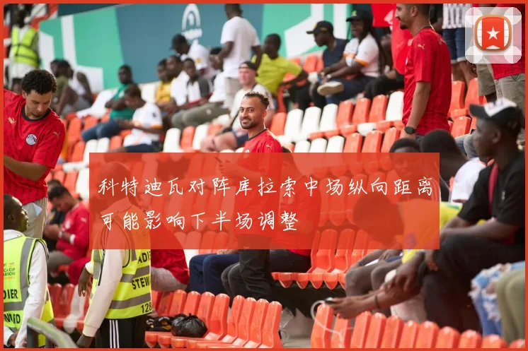 科特迪瓦对阵库拉索中场纵向距离可能影响下半场调整